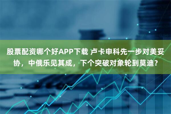 股票配资哪个好APP下载 卢卡申科先一步对美妥协，中俄乐见其成，下个突破对象轮到莫迪？