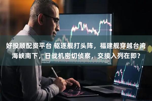 好投顾配资平台 驱逐舰打头阵，福建舰穿越台湾海峡南下，日战机密切侦察，交接入列在即？
