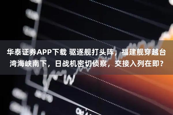华泰证券APP下载 驱逐舰打头阵，福建舰穿越台湾海峡南下，日战机密切侦察，交接入列在即？