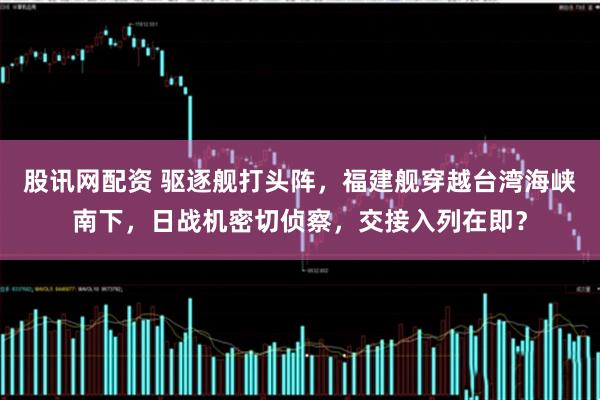 股讯网配资 驱逐舰打头阵，福建舰穿越台湾海峡南下，日战机密切侦察，交接入列在即？