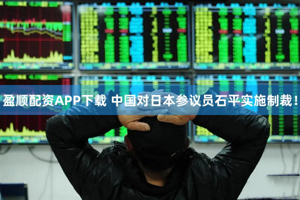 盈顺配资APP下载 中国对日本参议员石平实施制裁！