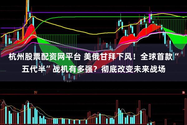 杭州股票配资网平台 美俄甘拜下风！全球首款“五代半”战机有多强？彻底改变未来战场