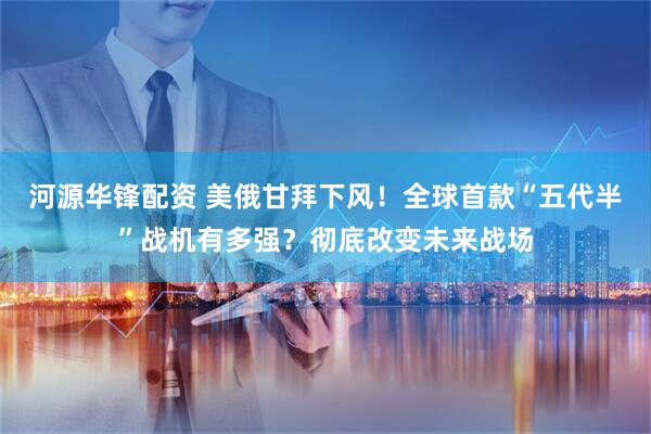 河源华锋配资 美俄甘拜下风！全球首款“五代半”战机有多强？彻底改变未来战场