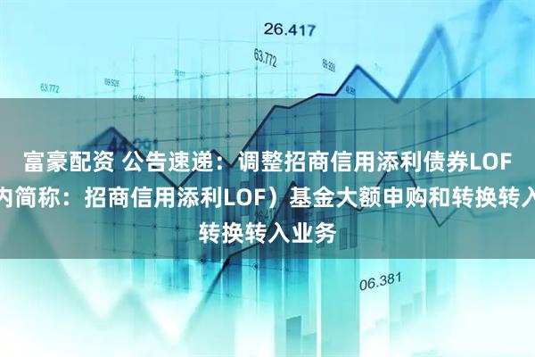 富豪配资 公告速递：调整招商信用添利债券LOF（场内简称：招商信用添利LOF）基金大额申购和转换转入业务