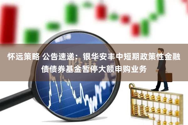 怀远策略 公告速递：银华安丰中短期政策性金融债债券基金暂停大额申购业务