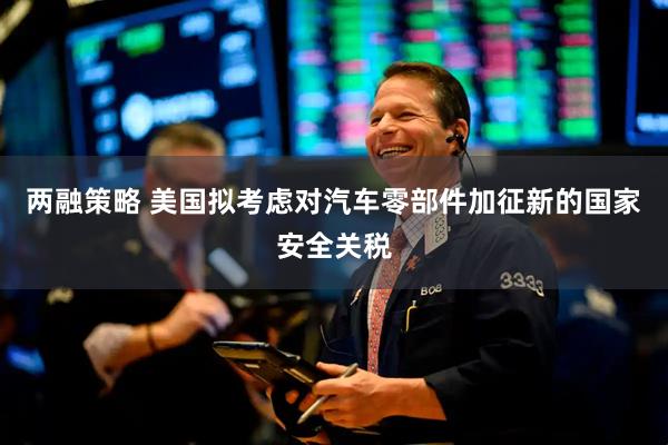 两融策略 美国拟考虑对汽车零部件加征新的国家安全关税