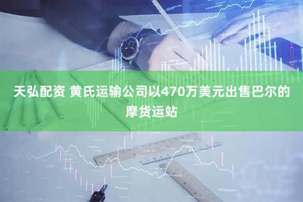 天弘配资 黄氏运输公司以470万美元出售巴尔的摩货运站