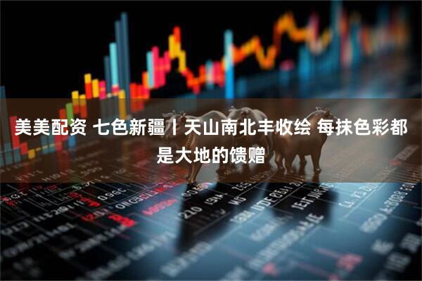 美美配资 七色新疆丨天山南北丰收绘 每抹色彩都是大地的馈赠