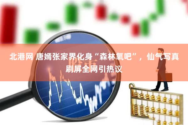北港网 唐嫣张家界化身“森林氧吧”，仙气写真刷屏全网引热议