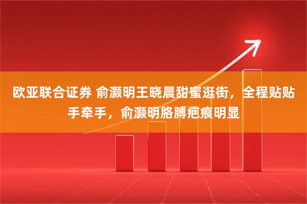 欧亚联合证券 俞灏明王晓晨甜蜜逛街，全程贴贴手牵手，俞灏明胳膊疤痕明显