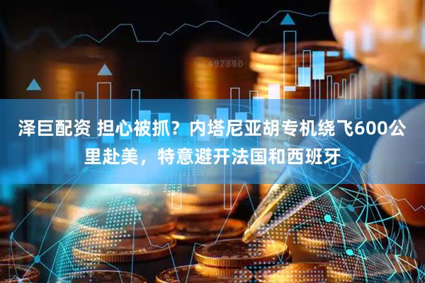 泽巨配资 担心被抓？内塔尼亚胡专机绕飞600公里赴美，特意避开法国和西班牙