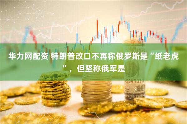 华力网配资 特朗普改口不再称俄罗斯是“纸老虎”，但坚称俄军是