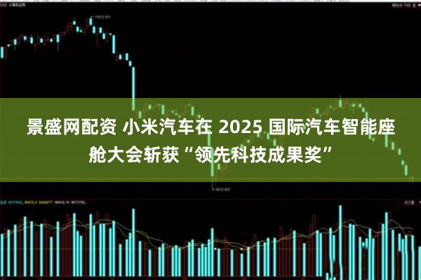 景盛网配资 小米汽车在 2025 国际汽车智能座舱大会斩获“领先科技成果奖”
