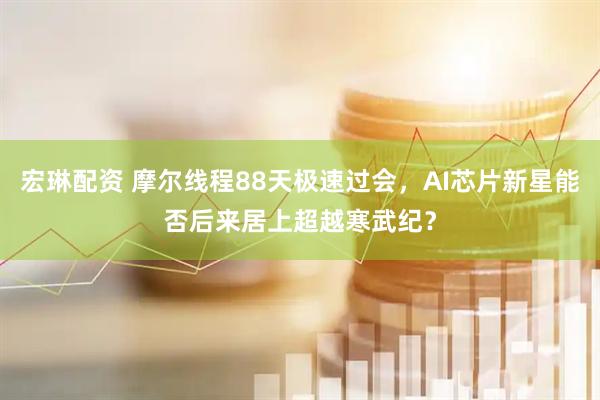 宏琳配资 摩尔线程88天极速过会，AI芯片新星能否后来居上超越寒武纪？