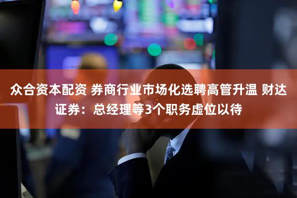 众合资本配资 券商行业市场化选聘高管升温 财达证券：总经理等3个职务虚位以待