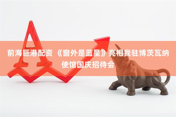 前海巨港配资 《窗外是蓝星》亮相我驻博茨瓦纳使馆国庆招待会