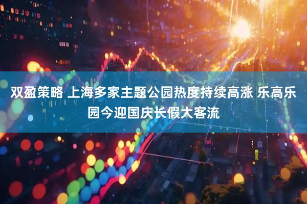 双盈策略 上海多家主题公园热度持续高涨 乐高乐园今迎国庆长假大客流