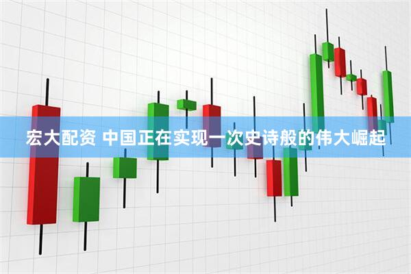 宏大配资 中国正在实现一次史诗般的伟大崛起