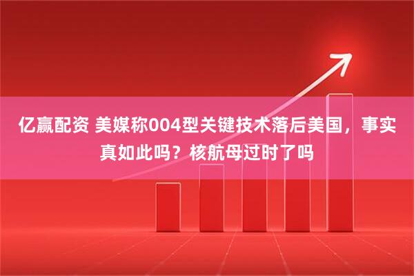 亿赢配资 美媒称004型关键技术落后美国，事实真如此吗？核航母过时了吗
