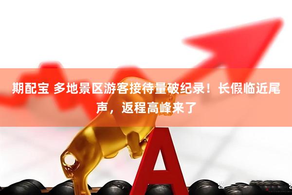 期配宝 多地景区游客接待量破纪录！长假临近尾声，返程高峰来了