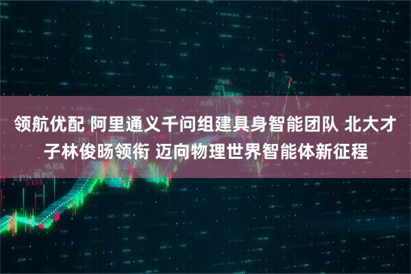 领航优配 阿里通义千问组建具身智能团队 北大才子林俊旸领衔 迈向物理世界智能体新征程