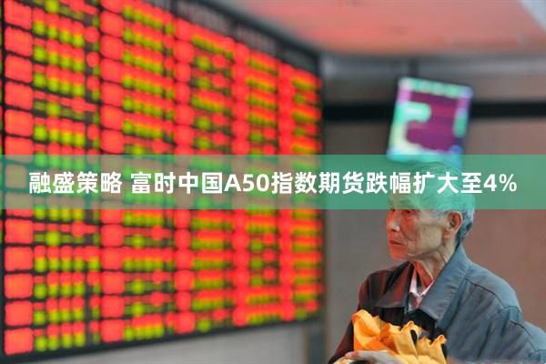 融盛策略 富时中国A50指数期货跌幅扩大至4%