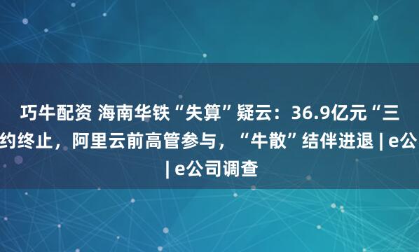 巧牛配资 海南华铁“失算”疑云：36.9亿元“三无”合约终止，阿里云前高管参与，“牛散”结伴进退 | e公司调查