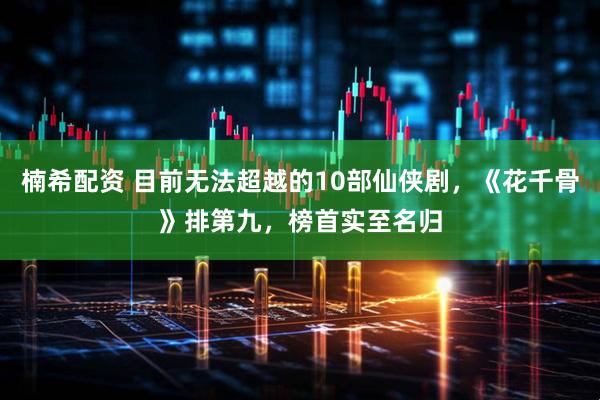 楠希配资 目前无法超越的10部仙侠剧，《花千骨》排第九，榜首实至名归