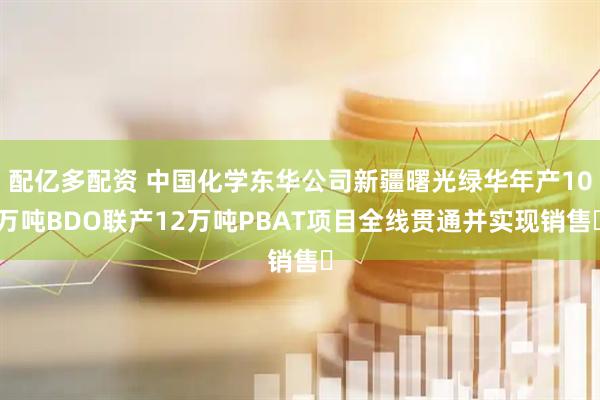 配亿多配资 中国化学东华公司新疆曙光绿华年产10万吨BDO联产12万吨PBAT项目全线贯通并实现销售​