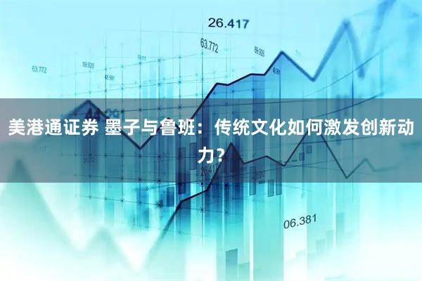 美港通证券 墨子与鲁班：传统文化如何激发创新动力？