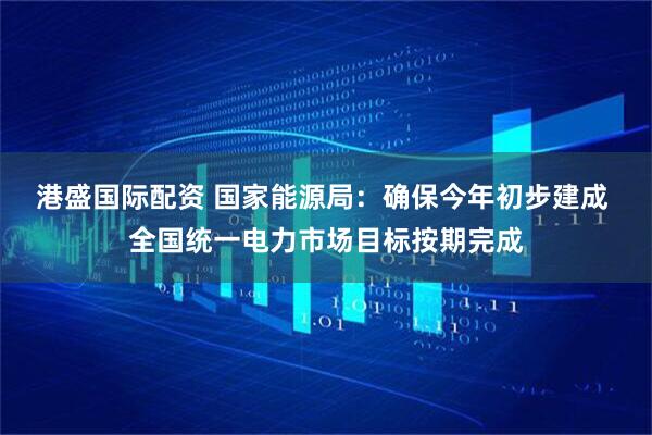 港盛国际配资 国家能源局：确保今年初步建成 全国统一电力市场目标按期完成