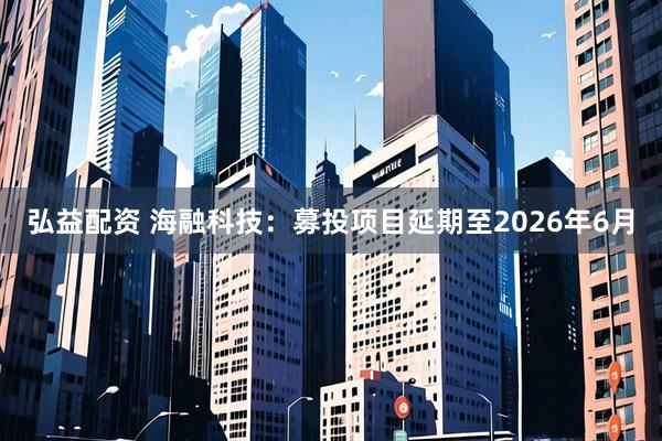 弘益配资 海融科技：募投项目延期至2026年6月