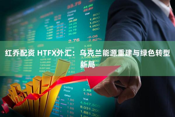 红乔配资 HTFX外汇：乌克兰能源重建与绿色转型新局