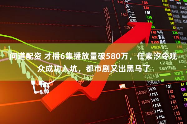 问道配资 才播6集播放量破580万，任素汐令观众成功入坑，都市剧又出黑马了
