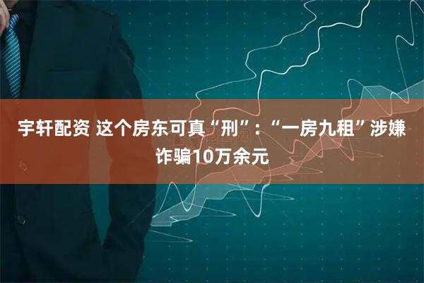 宇轩配资 这个房东可真“刑”: “一房九租”涉嫌诈骗10万余元